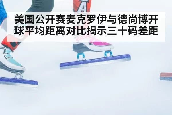 美国公开赛麦克罗伊与德尚博开球平均距离对比揭示三十码差距