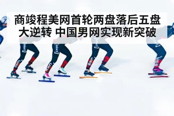 商竣程美网首轮两盘落后五盘大逆转 中国男网实现新突破