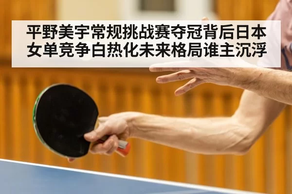 平野美宇常规挑战赛夺冠背后日本女单竞争白热化未来格局谁主沉浮